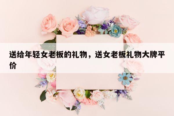 送给年轻女老板的礼物，送女老板礼物大牌平价