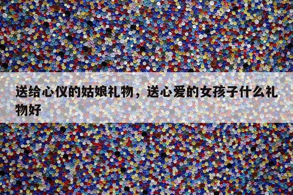送给心仪的姑娘礼物，送心爱的女孩子什么礼物好
