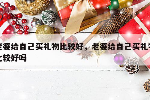 老婆给自己买礼物比较好，老婆给自己买礼物比较好吗