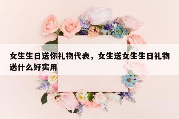 女生生日送你礼物代表，女生送女生生日礼物送什么好实用