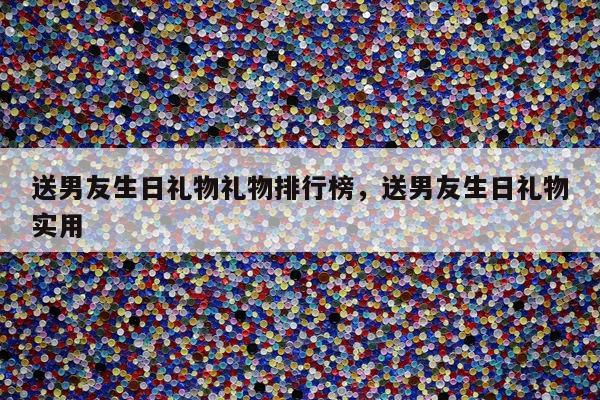 送男友生日礼物礼物排行榜，送男友生日礼物实用