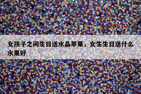 女孩子之间生日送水晶苹果，女生生日送什么水果好