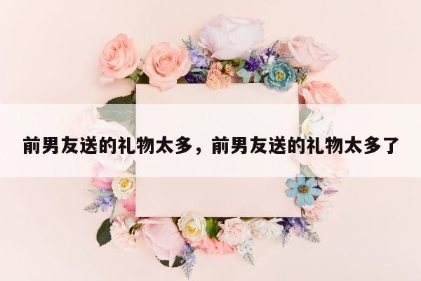 前男友送的礼物太多，前男友送的礼物太多了