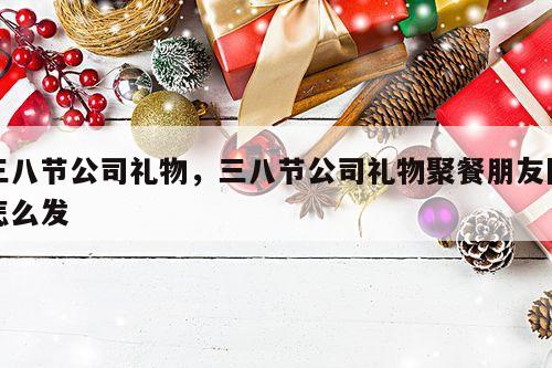 三八节公司礼物，三八节公司礼物聚餐朋友圈怎么发