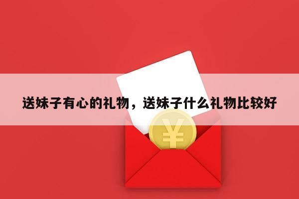 送妹子有心的礼物，送妹子什么礼物比较好