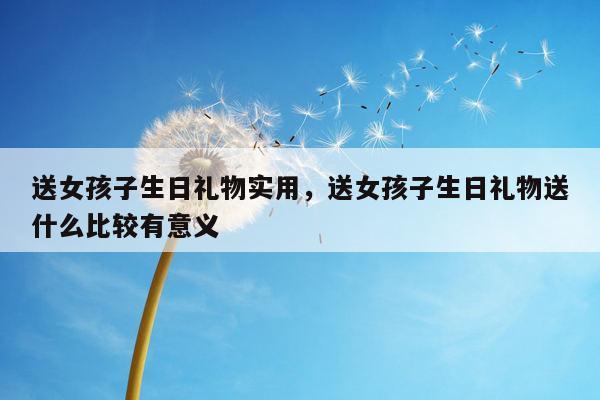 送女孩子生日礼物实用，送女孩子生日礼物送什么比较有意义