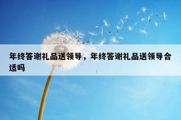年终答谢礼品送领导，年终答谢礼品送领导合适吗