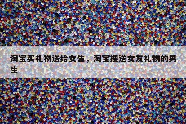 淘宝买礼物送给女生，淘宝搜送女友礼物的男生