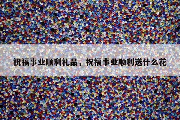 祝福事业顺利礼品，祝福事业顺利送什么花