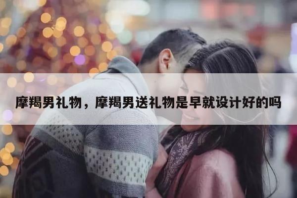 摩羯男礼物，摩羯男送礼物是早就设计好的吗