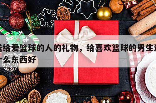 送给爱篮球的人的礼物，给喜欢篮球的男生送什么东西好