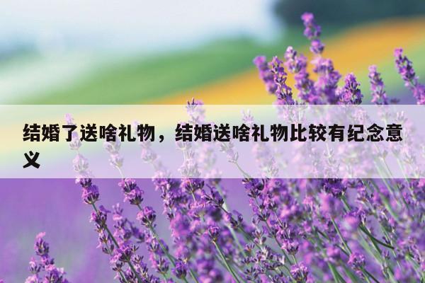 结婚了送啥礼物，结婚送啥礼物比较有纪念意义