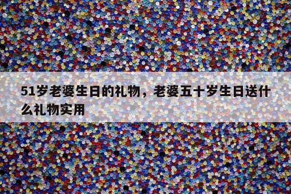 51岁老婆生日的礼物，老婆五十岁生日送什么礼物实用