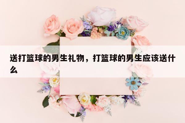 送打篮球的男生礼物，打篮球的男生应该送什么