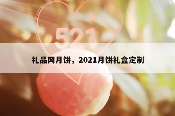 礼品网月饼，2021月饼礼盒定制