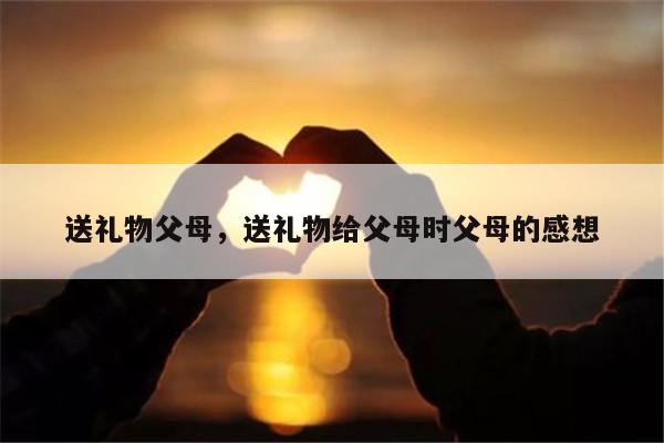 送礼物父母，送礼物给父母时父母的感想