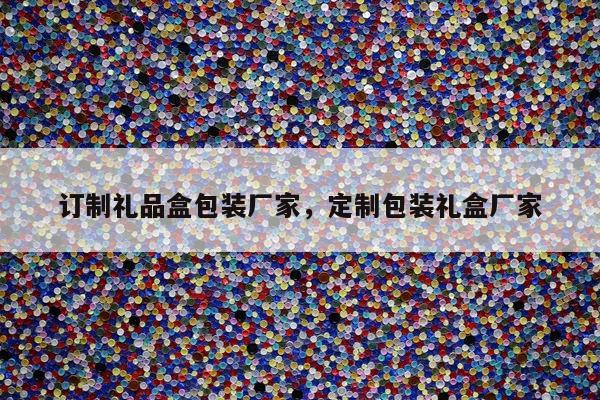 订制礼品盒包装厂家，定制包装礼盒厂家