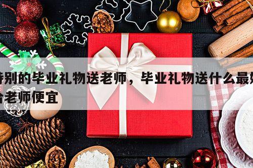 特别的毕业礼物送老师，毕业礼物送什么最好给老师便宜