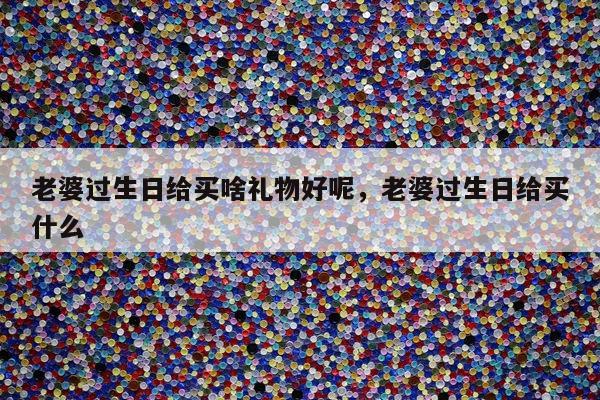 老婆过生日给买啥礼物好呢，老婆过生日给买什么