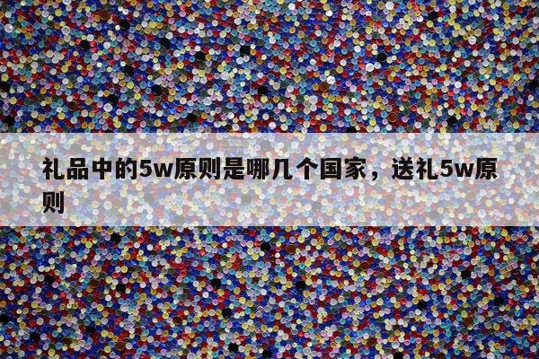 礼品中的5w原则是哪几个国家，送礼5w原则