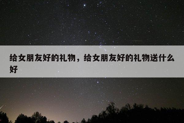 给女朋友好的礼物，给女朋友好的礼物送什么好
