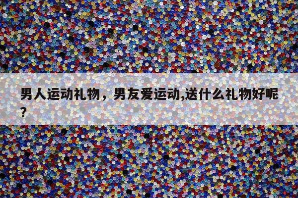 男人运动礼物，男友爱运动,送什么礼物好呢?