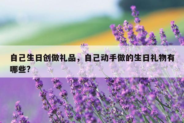 自己生日创做礼品，自己动手做的生日礼物有哪些?