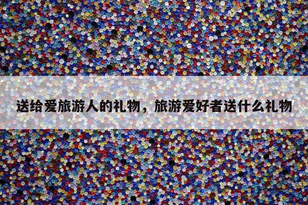 送给爱旅游人的礼物，旅游爱好者送什么礼物
