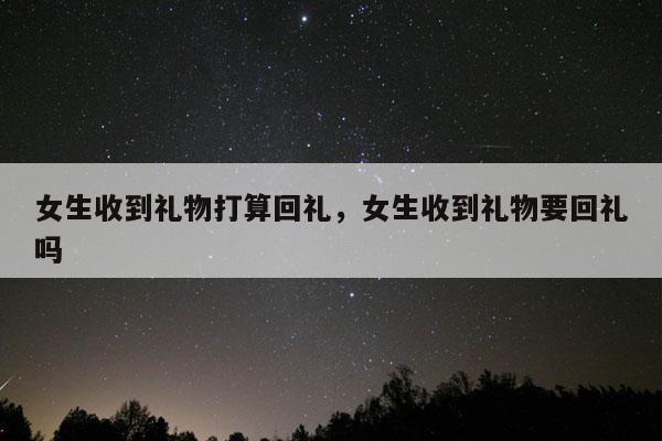 女生收到礼物打算回礼，女生收到礼物要回礼吗