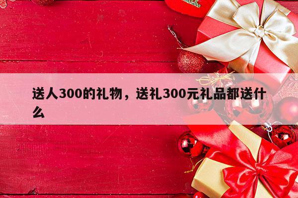 送人300的礼物，送礼300元礼品都送什么
