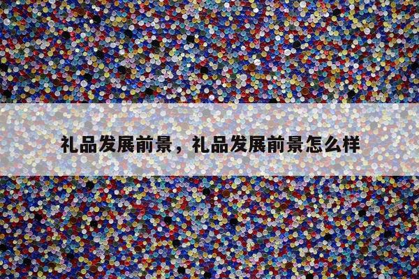 礼品发展前景，礼品发展前景怎么样
