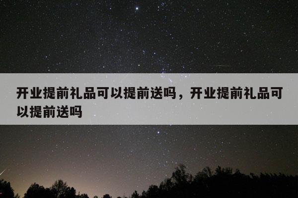 开业提前礼品可以提前送吗，开业提前礼品可以提前送吗