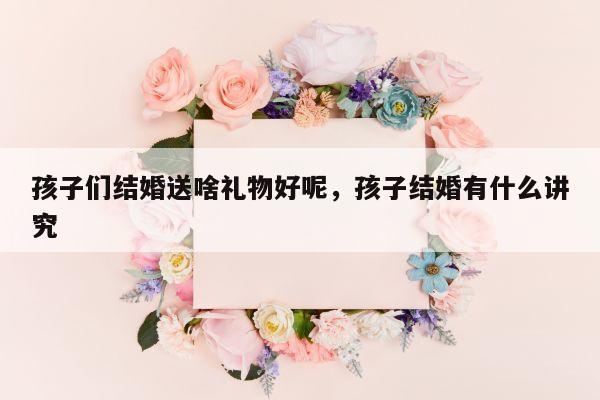 孩子们结婚送啥礼物好呢，孩子结婚有什么讲究