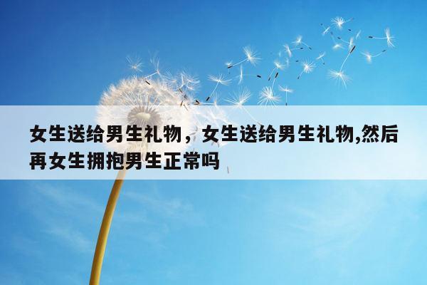 女生送给男生礼物，女生送给男生礼物,然后再女生拥抱男生正常吗