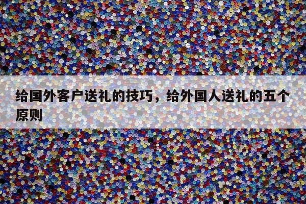给国外客户送礼的技巧，给外国人送礼的五个原则