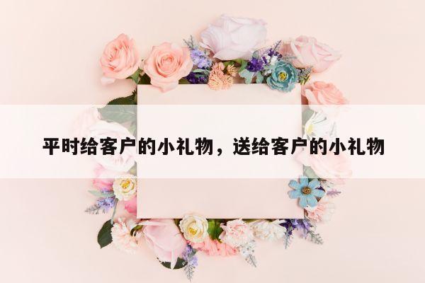 平时给客户的小礼物，送给客户的小礼物