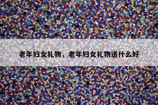 老年妇女礼物，老年妇女礼物送什么好