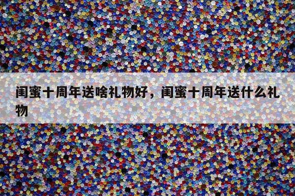 闺蜜十周年送啥礼物好，闺蜜十周年送什么礼物