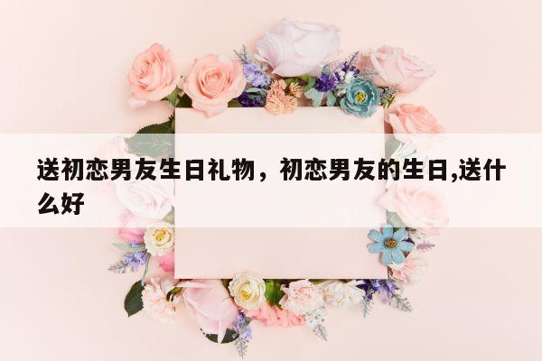 送初恋男友生日礼物，初恋男友的生日,送什么好