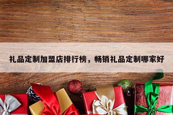 礼品定制加盟店排行榜，畅销礼品定制哪家好