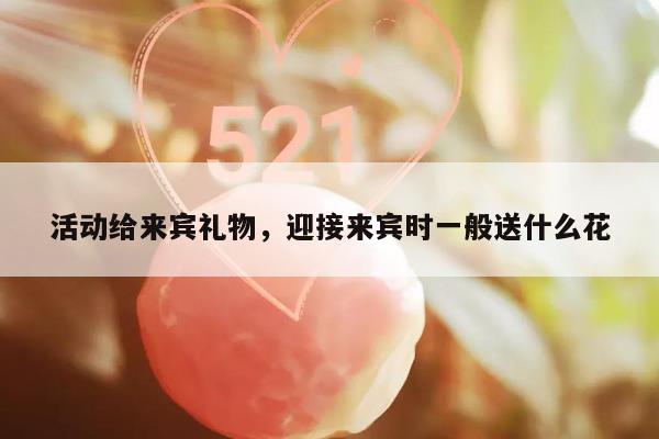 活动给来宾礼物，迎接来宾时一般送什么花