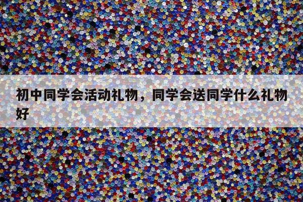 初中同学会活动礼物，同学会送同学什么礼物好