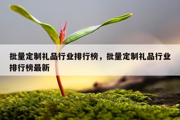 批量定制礼品行业排行榜，批量定制礼品行业排行榜最新