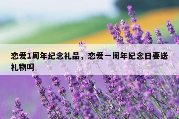 恋爱1周年纪念礼品，恋爱一周年纪念日要送礼物吗
