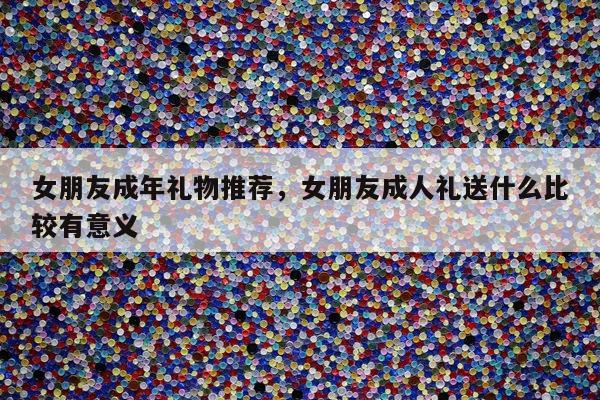 女朋友成年礼物推荐，女朋友成人礼送什么比较有意义