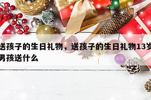 送孩子的生日礼物，送孩子的生日礼物13岁男孩送什么