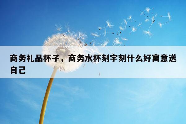 商务礼品杯子，商务水杯刻字刻什么好寓意送自己