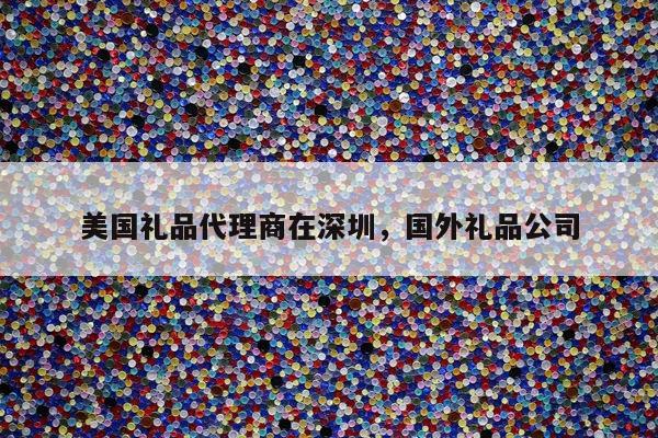 美国礼品代理商在深圳，国外礼品公司
