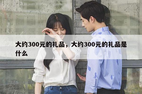 大约300元的礼品，大约300元的礼品是什么