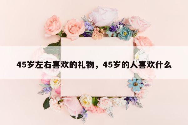 45岁左右喜欢的礼物，45岁的人喜欢什么